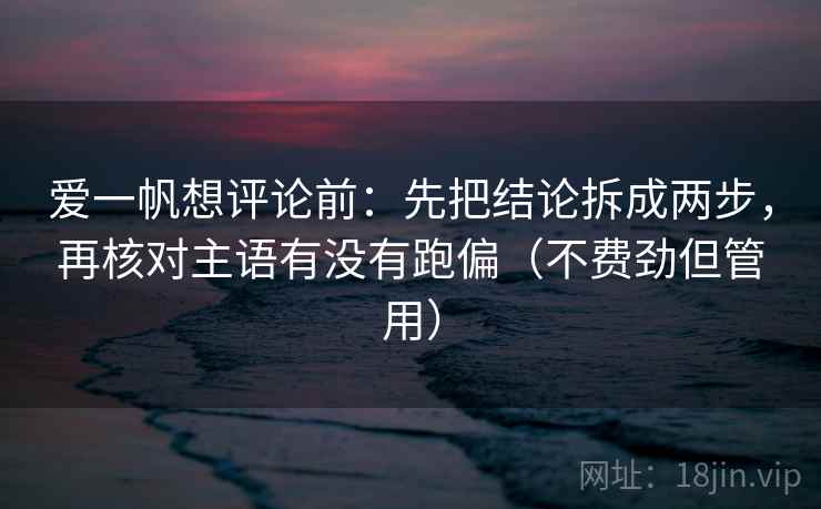 爱一帆想评论前：先把结论拆成两步，再核对主语有没有跑偏（不费劲但管用）