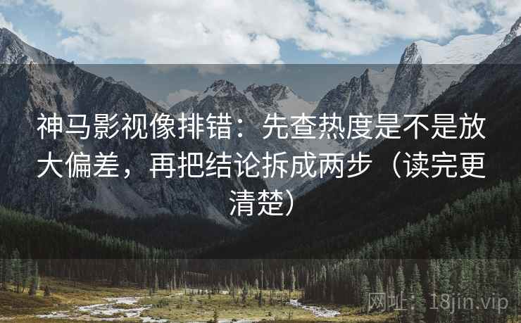 神马影视像排错：先查热度是不是放大偏差，再把结论拆成两步（读完更清楚）