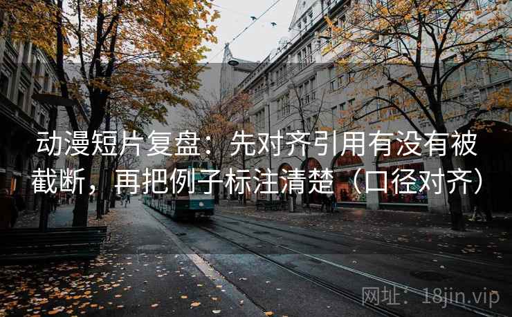 动漫短片复盘：先对齐引用有没有被截断，再把例子标注清楚（口径对齐）