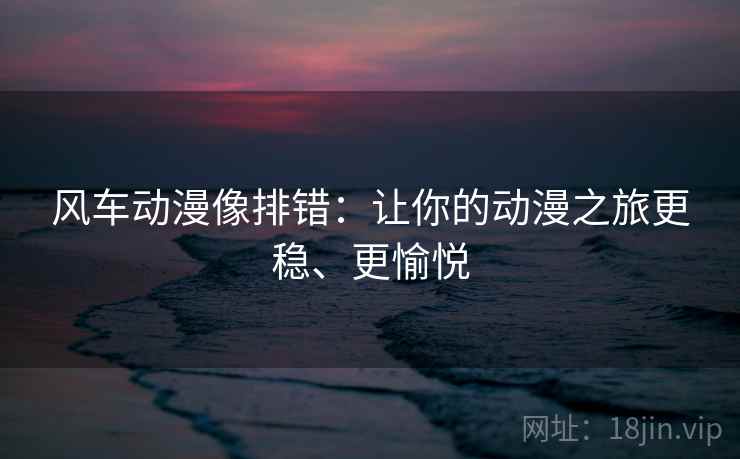 风车动漫像排错:让你的动漫之旅更稳、更愉悦 风车动漫像排错:让你的动漫之旅更稳、更愉悦