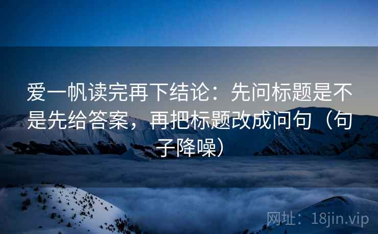 爱一帆读完再下结论：先问标题是不是先给答案，再把标题改成问句（句子降噪）