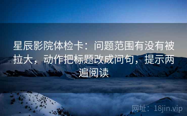 星辰影院体检卡：问题范围有没有被拉大，动作把标题改成问句，提示两遍阅读