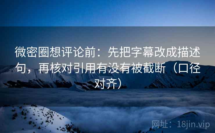 微密圈想评论前：先把字幕改成描述句，再核对引用有没有被截断（口径对齐）