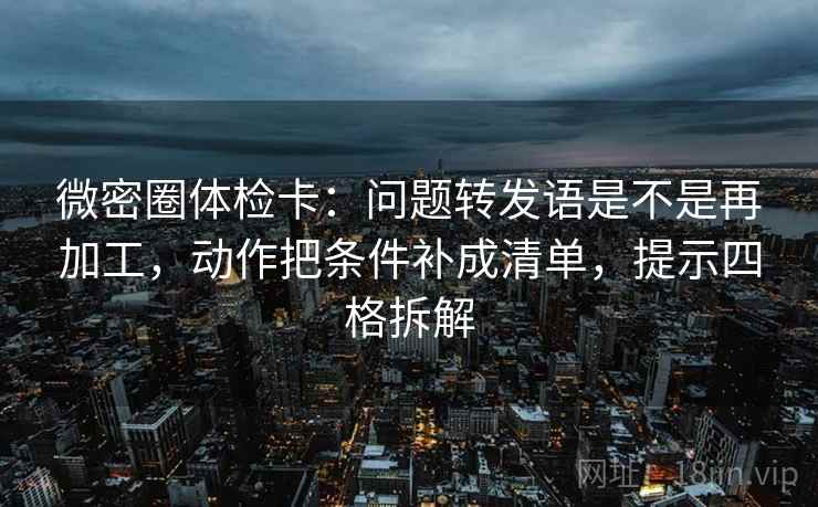 微密圈体检卡：问题转发语是不是再加工，动作把条件补成清单，提示四格拆解