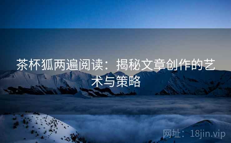 茶杯狐两遍阅读：揭秘文章创作的艺术与策略