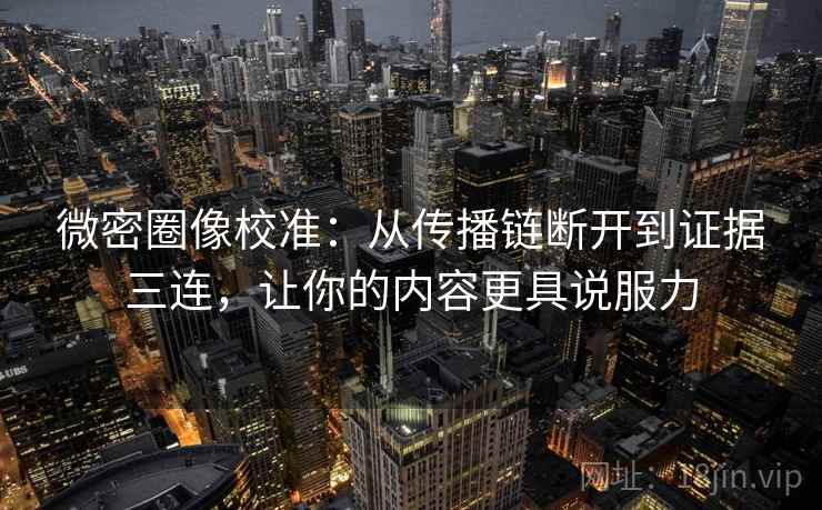 微密圈像校准：从传播链断开到证据三连，让你的内容更具说服力