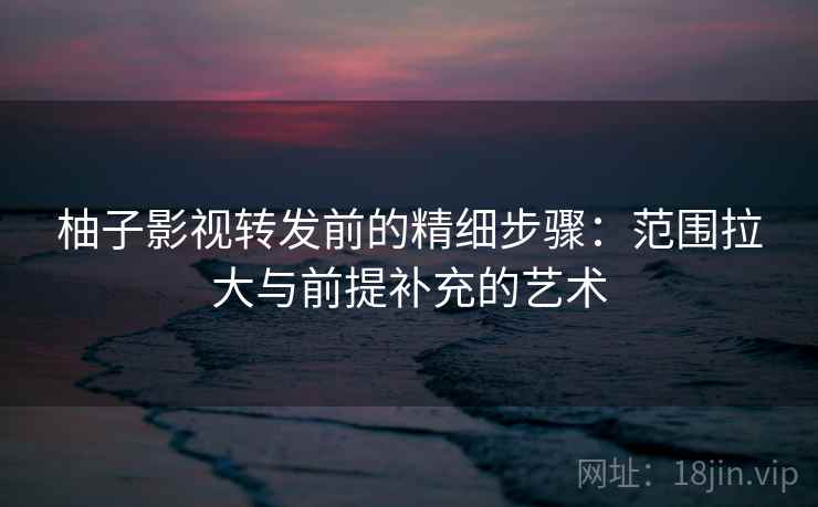 柚子影视转发前的精细步骤:范围拉大与前提补充的艺术 柚子影视转发前的精细步骤:范围拉大与前提补充的艺术