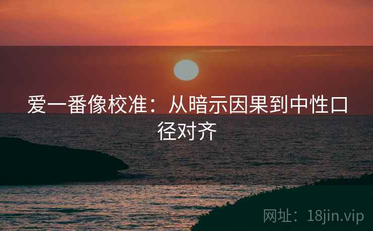 爱一番像校准:从暗示因果到中性口径对齐 爱一番像校准:从暗示因果到中性口径对齐