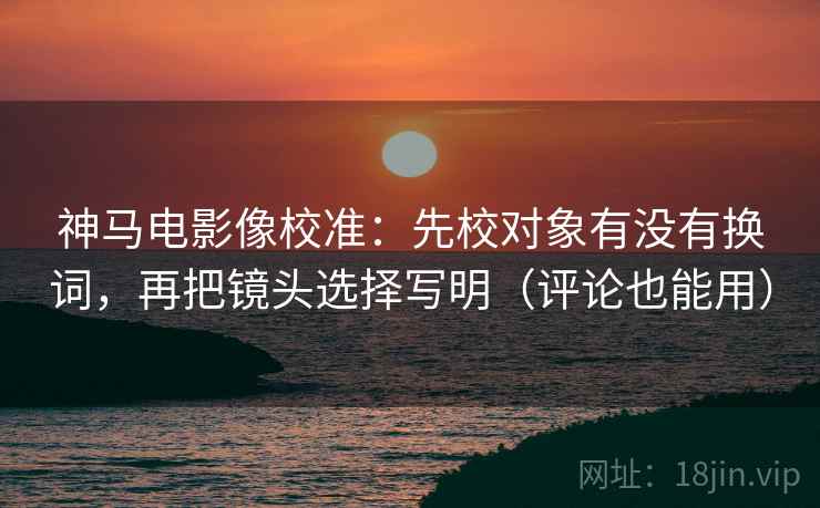 神马电影像校准：先校对象有没有换词，再把镜头选择写明（评论也能用）