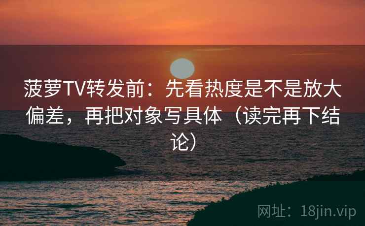 菠萝TV转发前:先看热度是不是放大偏差,再把对象写具体(读完再下结论) 菠萝TV转发前:先看热度是不是放大偏差,再把对象写具体(读完再下结论)