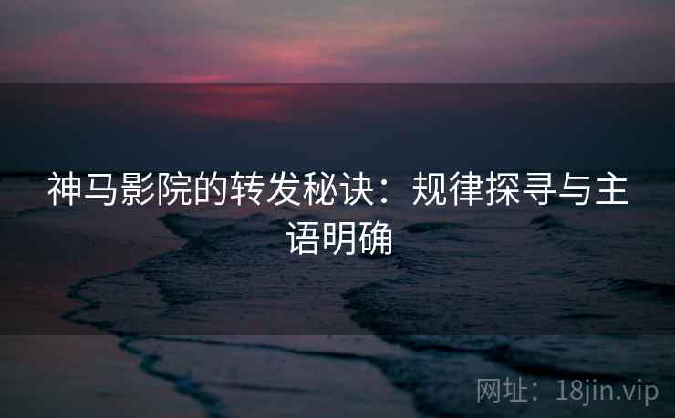 神马影院的转发秘诀:规律探寻与主语明确 神马影院的转发秘诀:规律探寻与主语明确